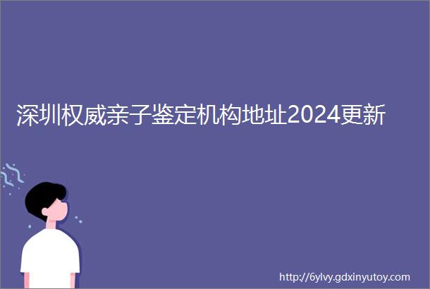 深圳权威亲子鉴定机构地址2024更新